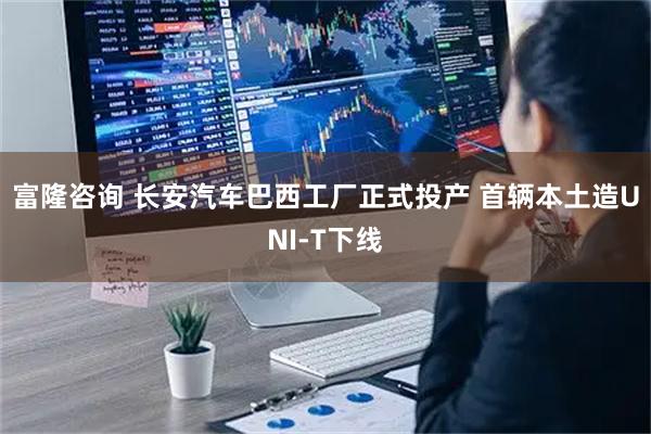 富隆咨询 长安汽车巴西工厂正式投产 首辆本土造UNI-T下线