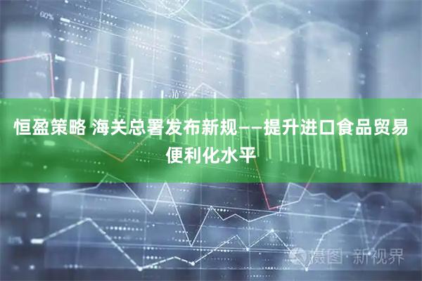 恒盈策略 海关总署发布新规——提升进口食品贸易便利化水平