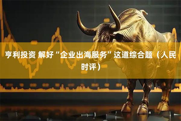 亨利投资 解好“企业出海服务”这道综合题（人民时评）