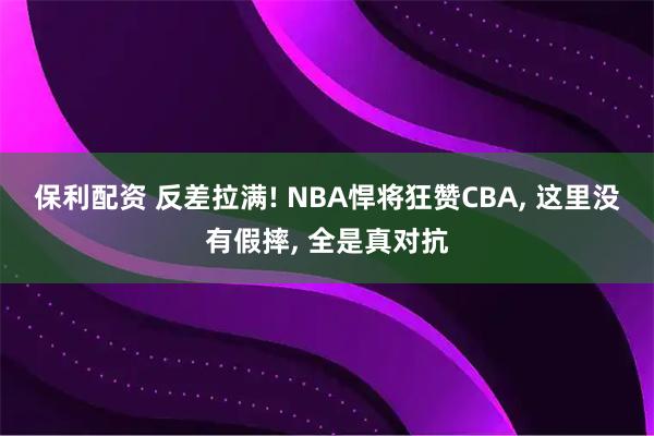 保利配资 反差拉满! NBA悍将狂赞CBA, 这里没有假摔, 全是真对抗