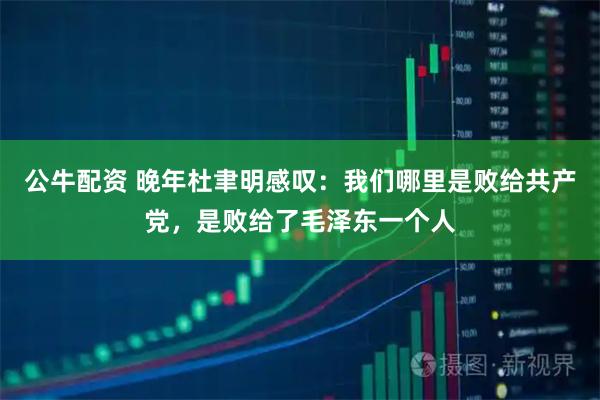 公牛配资 晚年杜聿明感叹：我们哪里是败给共产党，是败给了毛泽东一个人