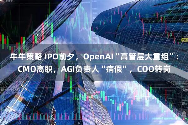牛牛策略 IPO前夕，OpenAI“高管层大重组”：CMO离职，AGI负责人“病假”，COO转岗