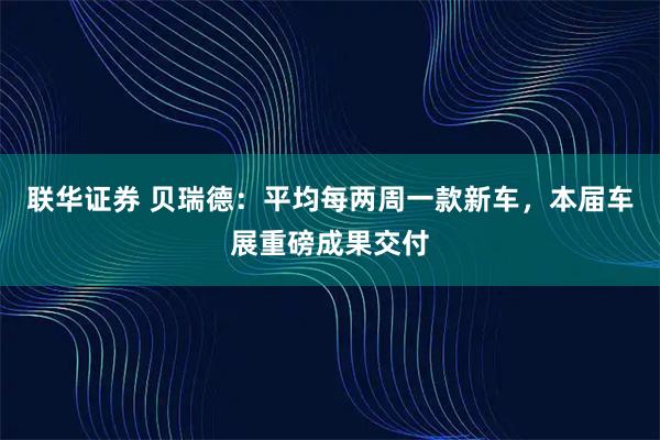 联华证券 贝瑞德：平均每两周一款新车，本届车展重磅成果交付