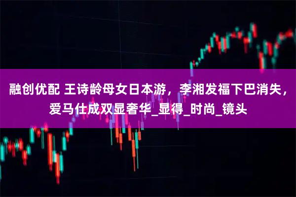 融创优配 王诗龄母女日本游,李湘发福下巴消失,爱马仕成双显奢华_显得_时尚_镜头