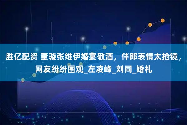 胜亿配资 董璇张维伊婚宴敬酒,伴郎表情太抢镜,网友纷纷围观_左凌峰_刘同_婚礼