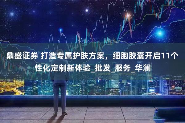 鼎盛证券 打造专属护肤方案，细胞胶囊开启11个性化定制新体验_批发_服务_华澜