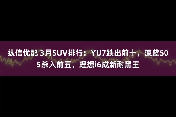 纵信优配 3月SUV排行:YU7跌出前十,深蓝S05杀入前五,理想i6成新耐黑王